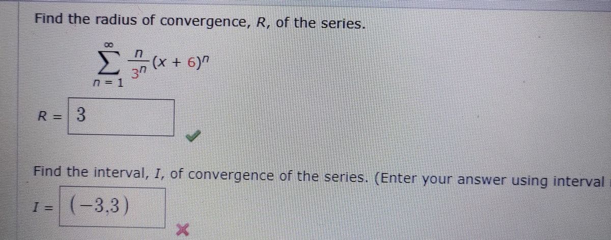 Find the radius of convergence, R, of the series.
(x + 6)n
30
R = 3
Find the interval, I, of convergence of the series. (Enter your answer using interval
I = (-3,3)
