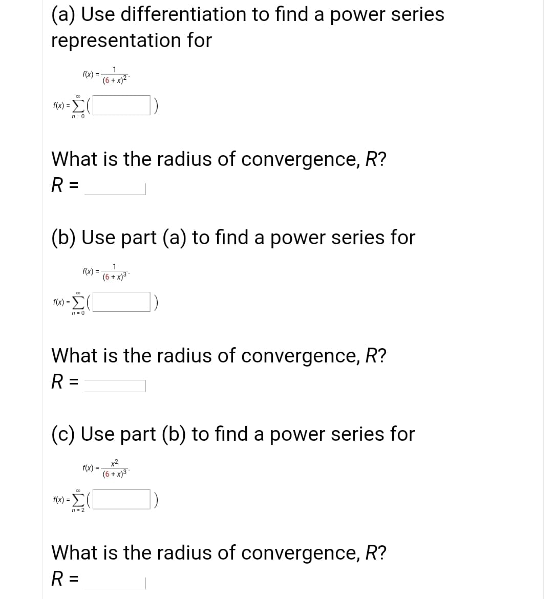 (a) Use differentiation to find a power series
representation for
1
f(x) =
(6 + x)² *
f(x) =
n = 0
What is the radius of convergence, R?
R =
(b) Use part (a) to find a power series for
f(x) =
(6 + x)3
f(x) = E
n= 0
What is the radius of convergence, R?
R =
%3D
(c) Use part (b) to find a power series for
x2
f(x) =
(6 + x)3
f(x) =
n = 2
What is the radius of convergence, R?
R =
