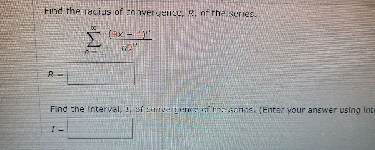 Find the radius of convergence, R, of the series.
Σ
r (Ox - 4)?
R =
Find the interval, I, of convergence of the series. (Enter your answer using inte
