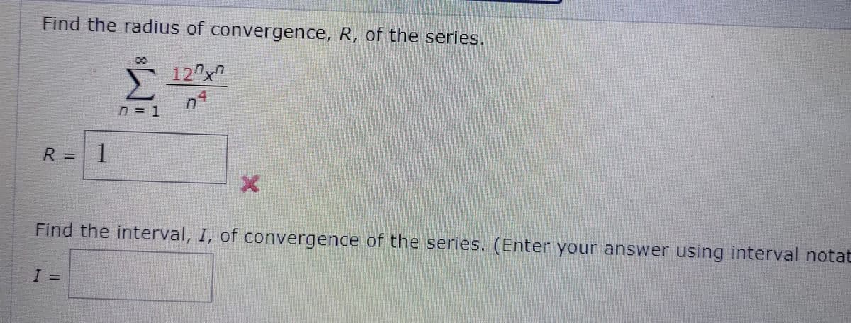 Find the radius of convergence, R, of the series.
12 x
Σ
R = 1
.
Find the interval, I, of convergence of the series. (Enter your answer using interval notat
=
