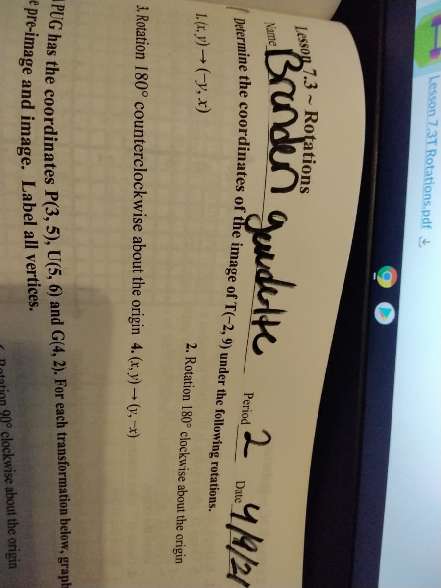 Lesson 7.3T Rotations.pdf
Brander guundelte
Lesson 7.3 - Rotations
2
Name
44/21
Period
Date
1. (1, y) → (-y, x)
2. Rotation 180° clockwise about the origin
3. Rotation 180° counterclockwise about the origin 4. (x, y) → (y, –x)
rOG has the coordinates P(3, 5), U(5, 6) and G(4, 2). For each transformation below, graph
e pre-image and image. Label all vertices.
90° clockwise about the origin

