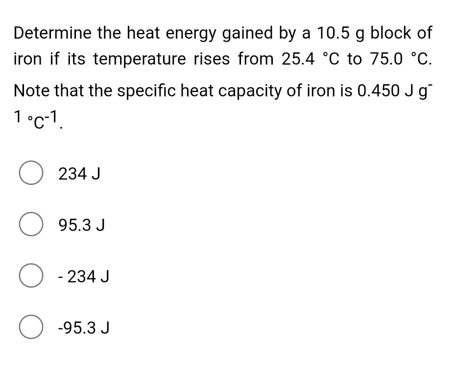 Determine the heat energy gained by a 10.5 g block of
iron if its temperature rises from 25.4 °C to 75.0 °C.
Note that the specific heat capacity of iron is 0.450 J g
1 °c-1.
O 234 J
O 95.3 J
O - 234 J
O -95.3 J
