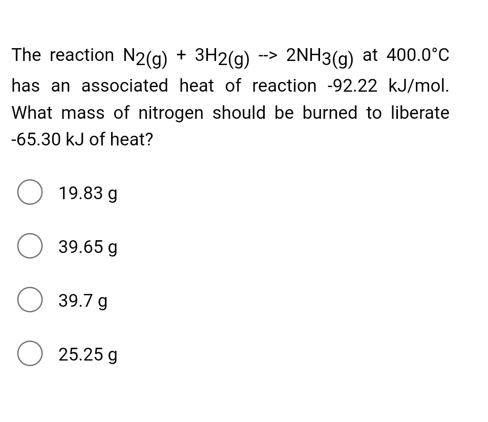 The reaction N2(g) + 3H2(g) -> 2NH3(g) at 400.0°C
has an associated heat of reaction -92.22 kJ/mol.
What mass of nitrogen should be burned to liberate
-65.30 kJ of heat?
O 19.83 g
O 39.65 g
O 39.7 g
O 25.25 g
