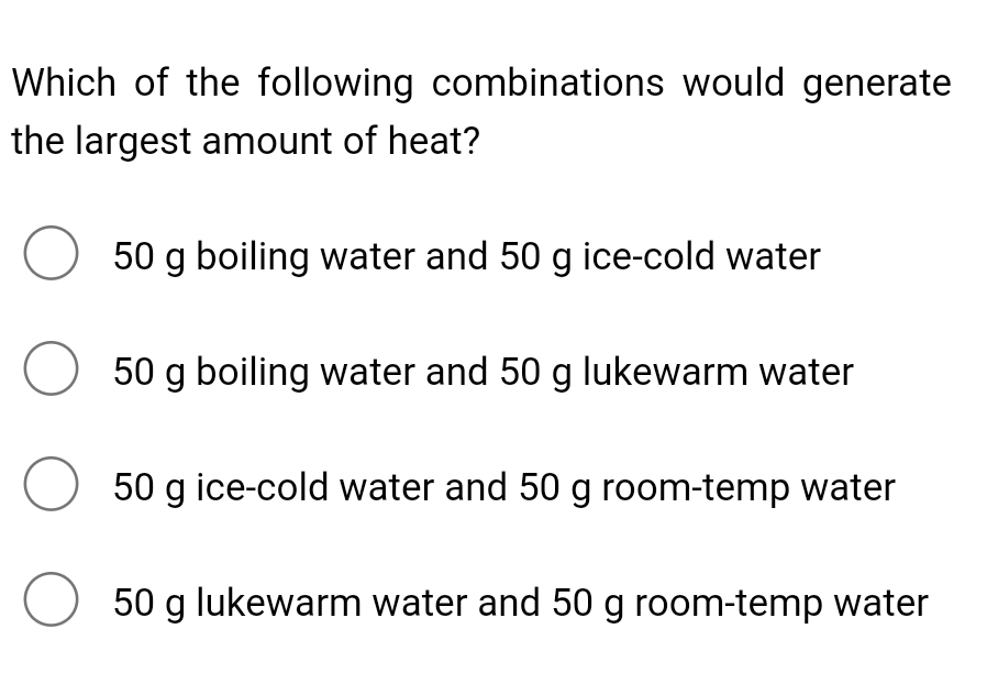 Which of the following combinations would generate
the largest amount of heat?
50 g boiling water and 50 g ice-cold water
50 g boiling water and 50 g lukewarm water
50 g ice-cold water and 50 g room-temp water
50 g lukewarm water and 50 g room-temp water
