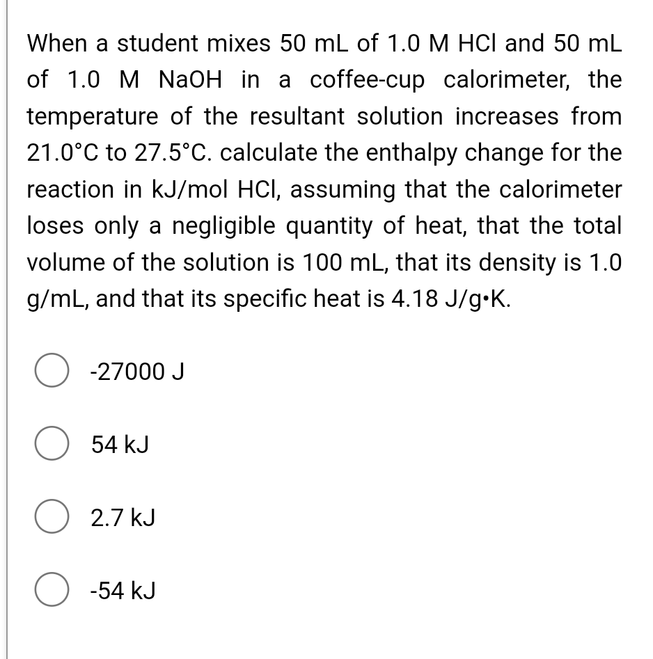 When a student mixes 50 mL of 1.0 M HCl and 50 mL
of 1.0 M NaOH in a coffee-cup calorimeter, the
temperature of the resultant solution increases from
21.0°C to 27.5°C. calculate the enthalpy change for the
reaction in kJ/mol HCl, assuming that the calorimeter
loses only a negligible quantity of heat, that the total
volume of the solution is 100 mL, that its density is 1.0
g/mL, and that its specific heat is 4.18 J/g•K.
O -27000 J
O 54 kJ
O 2.7 kJ
O -54 kJ
