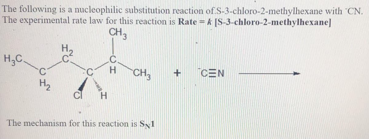 The following is a nucleophilic substitution reaction of S-3-chloro-2-methylhexane with "CN.
The experimental rate law for this reaction is Rate = k [S-3-chloro-2-methylhexane]
CH3
H,C.
CH3
+ CEN
H2
The mechanism for this reaction is SN1
HC
