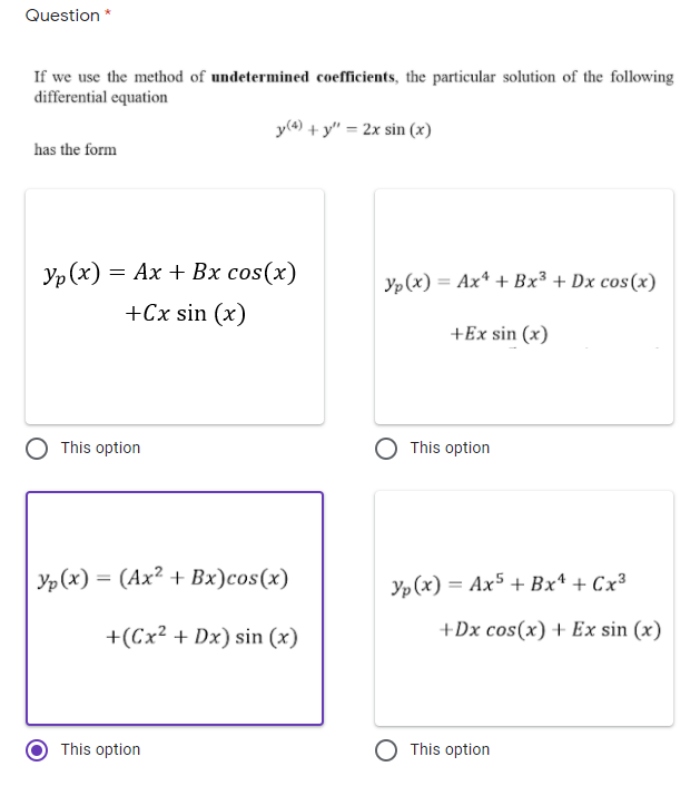 Question *
If we use the method of undetermined coefficients, the particular solution of the following
differential equation
y(4) + y" = 2x sin (x)
has the form
Yp (x)
= Ax + Bx cos(x)
yp (x) = Ax* + Bx³ + Dx cos(x)
%3D
+Cx sin (x)
+Ex sin (x)
This option
This option
Yp (x) = (Ax? + Bx)cos(x)
Yp (x) = Ax5 + Bx* + Cx³
+(Cx² + Dx) sin (x)
+Dx cos(x) + Ex sin (x)
This option
This option
