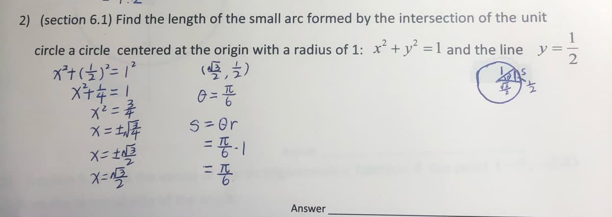 2) (section 6.1) Find the length of the small arc formed by the intersection of the unit
circle a circle centered at the origin with a radius of 1: x +y =1 and the line y:
x² =
S = Or
%3D
X= t
%3D
Answer
