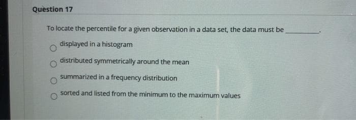 Question 17
To locate the percentile for a given observation in a data set, the data must be
displayed in a histogram
distributed symmetrically around the mean
summarized in a frequency distribution
sorted and listed from the minimum to the maximum values
