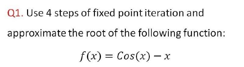 Q1. Use 4 steps of fixed point iteration and
approximate the root of the following function:
f(x) = Cos(x) – x
