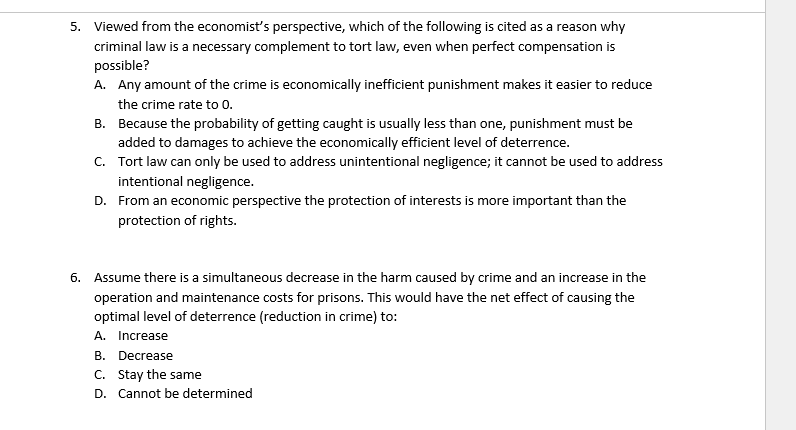 5. Viewed from the economist's perspective, which of the following is cited as a reason why
criminal law is a necessary complement to tort law, even when perfect compensation is
possible?
A. Any amount of the crime is economically inefficient punishment makes it easier to reduce
the crime rate to 0.
B.
Because the probability of getting caught is usually less than one, punishment must be
added to damages to achieve the economically efficient level of deterrence.
C. Tort law can only be used to address unintentional negligence; it cannot be used to address
intentional negligence.
D. From an economic perspective the protection of interests is more important than the
protection of rights.
6. Assume there is a simultaneous decrease in the harm caused by crime and an increase in the
operation and maintenance costs for prisons. This would have the net effect of causing the
optimal level of deterrence (reduction in crime) to:
A. Increase
B. Decrease
C. Stay the same
D. Cannot be determined