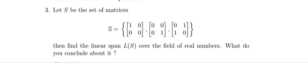 3. Let S be the set of matrices
S =
then find the linear span L(S) over the field of real numbers. What do
you conclude about it ?
