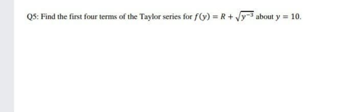Q5: Find the first four terms of the Taylor series for f(y) = R+ Jy-3 about y = 10.
