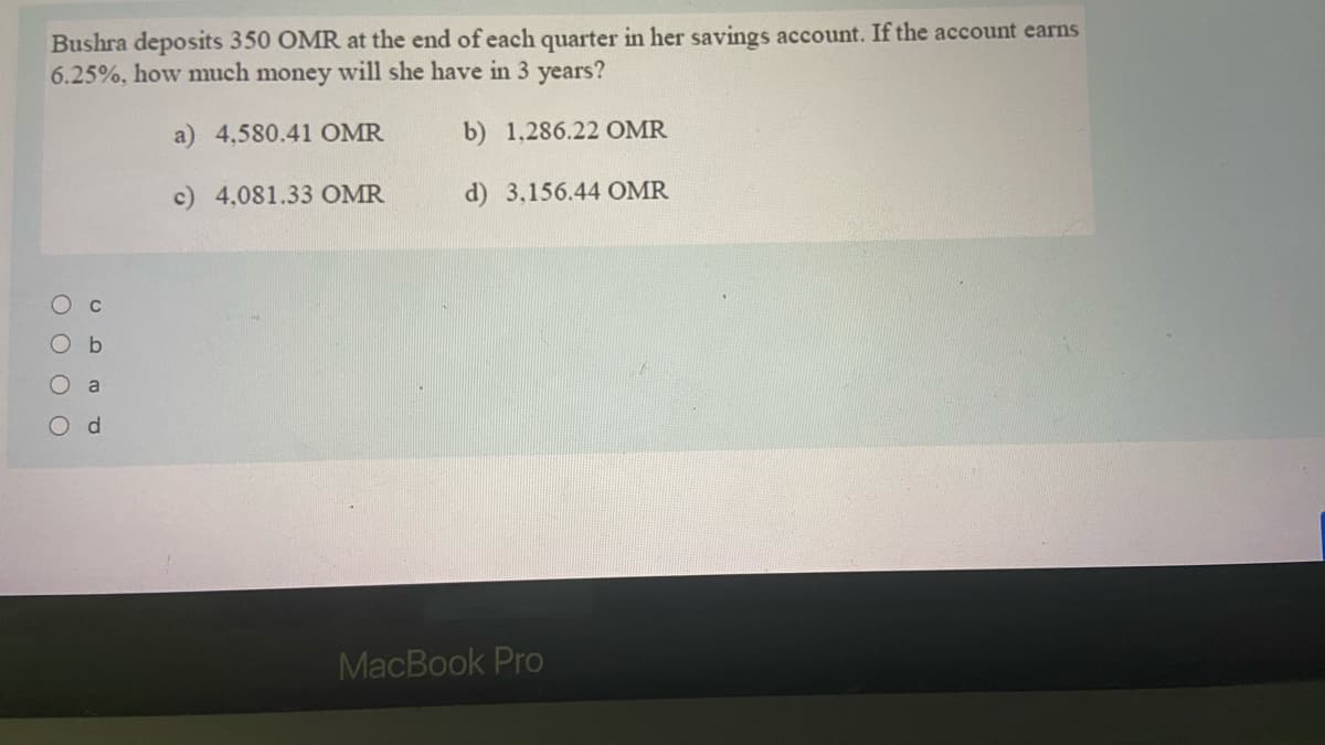 Bushra deposits 350 OMR at the end of each quarter in her savings account. If the account earns
6.25%, how much money will she have in 3 years?
a) 4,580.41 OMR
b) 1,286.22 OMR
c) 4,081.33 OMR
d) 3,156.44 OMR
a
d.
MacBook Pro
