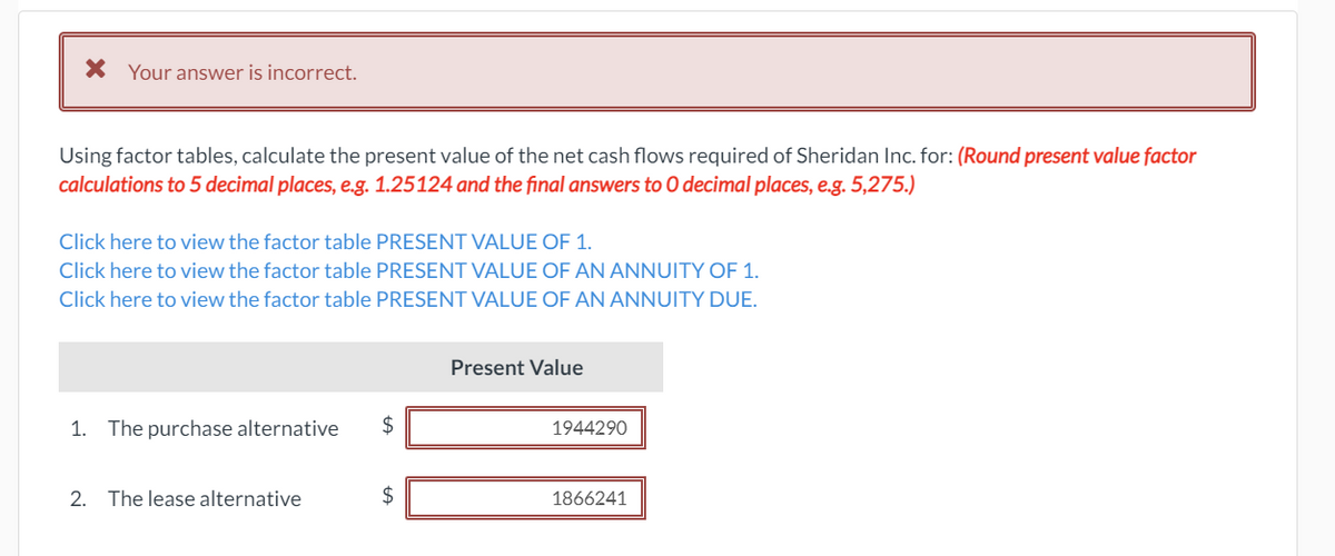 X Your answer is incorrect.
Using factor tables, calculate the present value of the net cash flows required of Sheridan Inc. for: (Round present value factor
calculations to 5 decimal places, e.g. 1.25124 and the final answers to O decimal places, e.g. 5,275.)
Click here to view the factor table PRESENT VALUE OF 1.
Click here to view the factor table PRESENT VALUE OF AN ANNUITY OF 1.
Click here to view the factor table PRESENT VALUE OF AN ANNUITY DUE.
Present Value
1. The purchase alternative
1944290
2. The lease alternative
2$
1866241
%24
