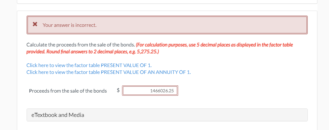 X Your answer is incorrect.
Calculate the proceeds from the sale of the bonds. (For calculation purposes, use 5 decimal places as displayed in the factor table
provided. Round final answers to 2 decimal places, e.g. 5,275.25.)
Click here to view the factor table PREŠENT VALUE OF 1.
Click here to view the factor table PRESENT VALUE OF AN ANNUITY OF 1.
Proceeds from the sale of the bonds
1466026.25
eTextbook and Media
