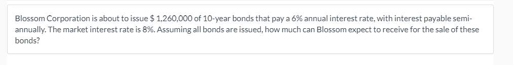 Blossom Corporation is about to issue $ 1,260,000 of 10-year bonds that pay a 6% annual interest rate, with interest payable semi-
annually. The market interest rate is 8%. Assuming all bonds are issued, how much can Blossom expect to receive for the sale of these
bonds?
