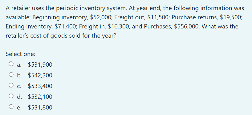 A retailer uses the periodic inventory system. At year end, the following information was
available: Beginning inventory, $52,000; Freight out, $11,500; Purchase returns, $19,500;
Ending inventory, $71,400; Freight in, $16,300, and Purchases, $556,000. What was the
retailer's cost of goods sold for the year?
Select one:
a.
$531,900
O b. $542,200
Ос. $533,400
O d. $532,100
Ос.
О е.
$531,800
