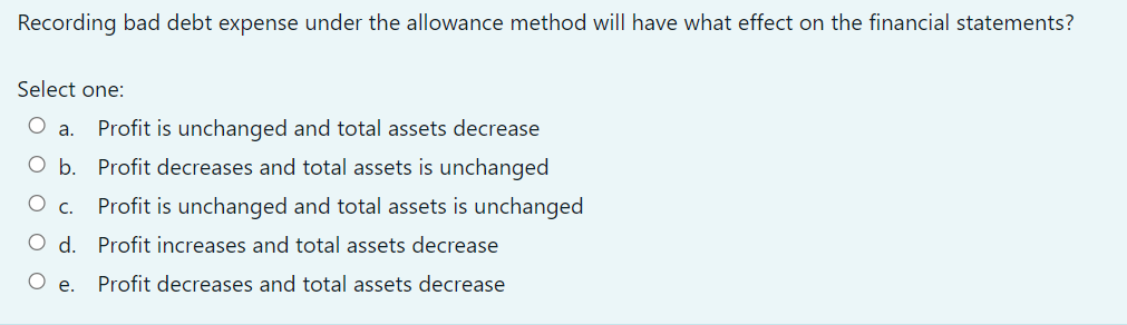 Recording bad debt expense under the allowance method will have what effect on the financial statements?
Select one:
O a.
Profit is unchanged and total assets decrease
O b. Profit decreases and total assets is unchanged
О с.
Profit is unchanged and total assets is unchanged
O d. Profit increases and total assets decrease
O e.
Profit decreases and total assets decrease
