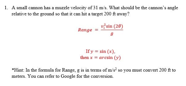 1. A small cannon has a muzzle velocity of 31 m/s. What should be the cannon's angle
relative to the ground so that it can hit a target 200 ft away?
vž sin (20)
Range
If y = sin (x),
then x = arcsin (y)
*Hint: In the formula for Range, g is in terms of m/s? so you must convert 200 ft to
meters. You can refer to Google for the conversion.
