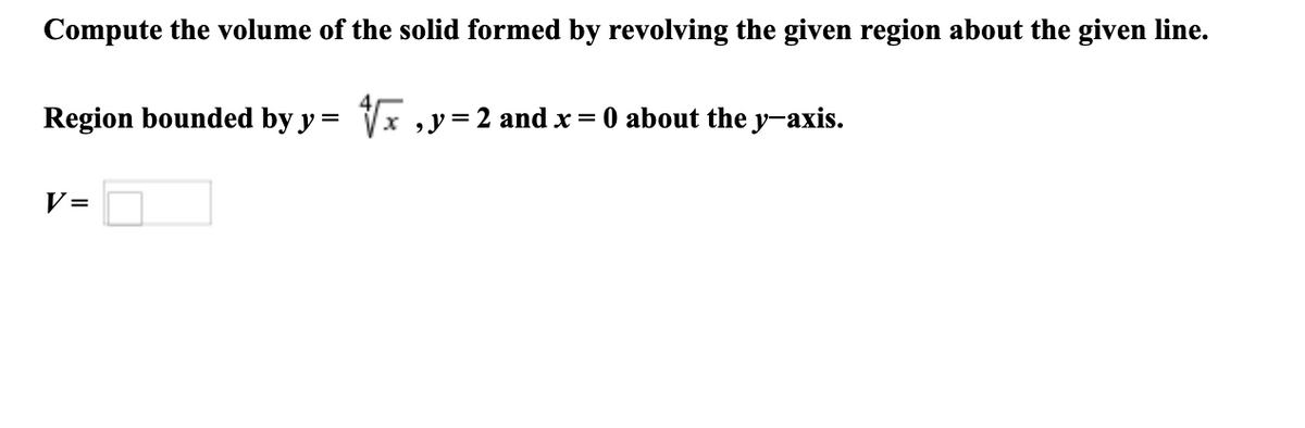 Compute the volume of the solid formed by revolving the given region about the given line.
Region bounded by y = Vx , y=2 and x = 0 about the y-axis.
V =
