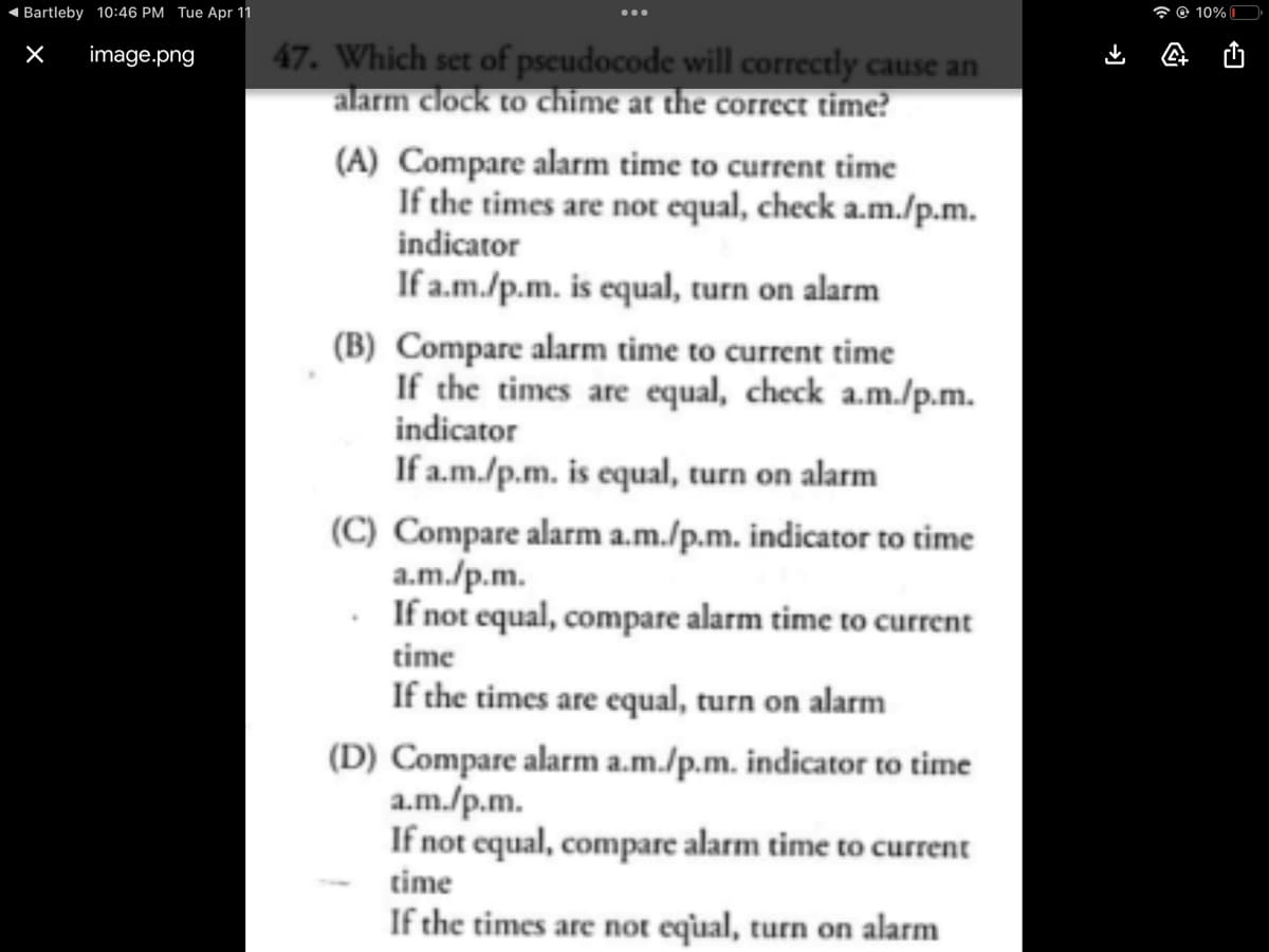 Bartleby 10:46 PM Tue Apr 11
X image.png
47. Which set of pseudocode will correctly cause an
alarm clock to chime at the correct time?
(A) Compare alarm time to current time
If the times are not equal, check a.m./p.m.
indicator
If a.m./p.m. is equal, turn on alarm
(B) Compare alarm time to current time
If the times are equal, check a.m./p.m.
indicator
If a.m./p.m. is equal, turn on alarm
(C) Compare alarm a.m./p.m. indicator to time
a.m./p.m.
If not equal, compare alarm time to current
time
If the times are equal, turn on alarm
(D) Compare alarm a.m./p.m. indicator to time
a.m./p.m.
If not equal, compare alarm time to current
time
If the times are not equal, turn on alarm
➜]
@ 10%