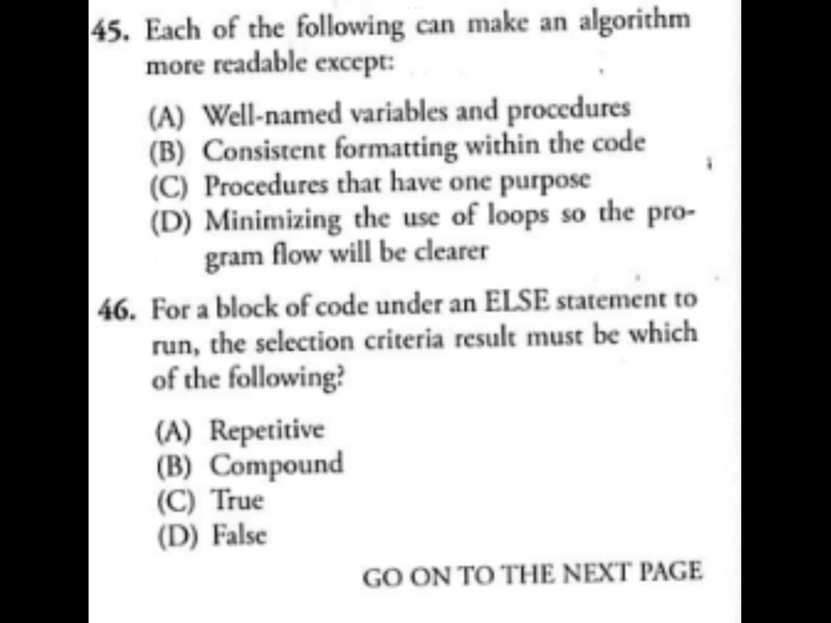 45. Each of the following can make an algorithm
more readable except:
(A) Well-named variables and procedures
(B) Consistent formatting within the code
(C) Procedures that have one purpose
(D) Minimizing the use of loops so the pro-
gram flow will be clearer
46. For a block of code under an ELSE statement to
run, the selection criteria result must be which
of the following?
(A) Repetitive
(B) Compound
(C) True
(D) False
GO ON TO THE NEXT PAGE