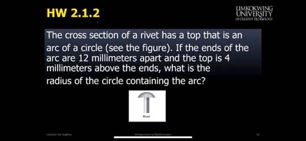 The cross section of a rivet has a top that is an
arc of a circle (see the figure). If the ends of the
arc are 12 millimeters apart and the top is 4
millimeters above the ends, what is the
radius of the circle containing the arc?
