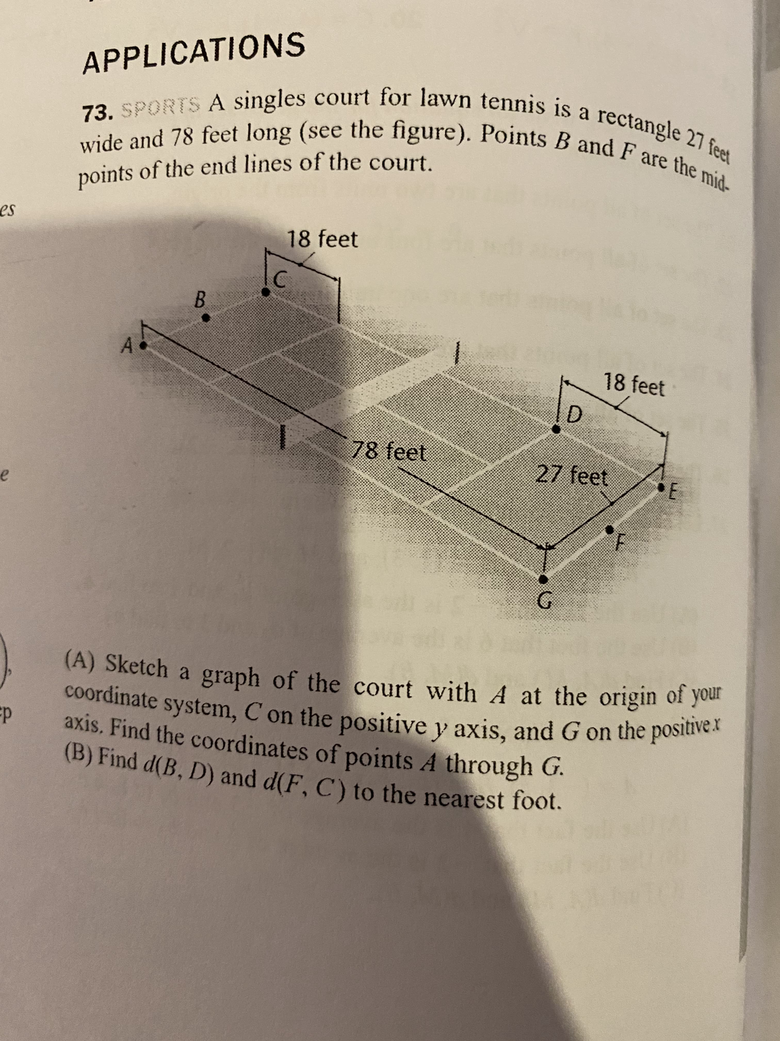 (A) Sketch a graph of the court with A at the origin of your
coordinate system, C on the positive y axis, and G on the positivex
axis. Find the coordinates of points A through G.
(B) Find d(B, D) and d(F, C) to the nearest foot.
