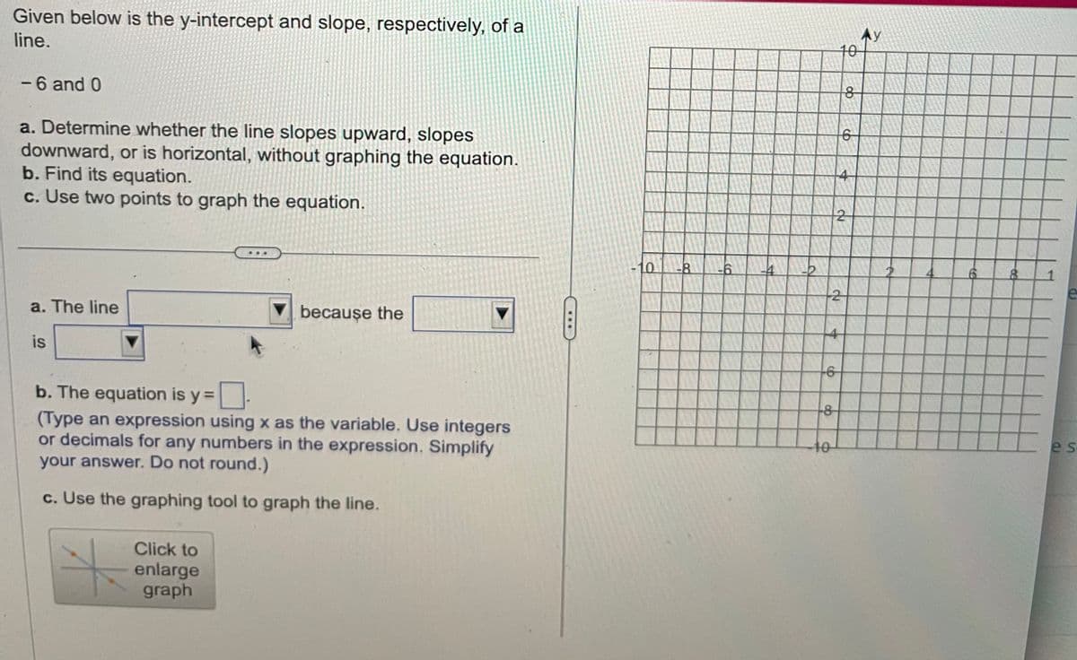 Given below is the y-intercept and slope, respectively, of a
line.
- 6 and 0
a. Determine whether the line slopes upward, slopes
downward, or is horizontal, without graphing the equation.
b. Find its equation.
c. Use two points to graph the equation.
a. The line
is
because the
b. The equation is y =
(Type an expression using x as the variable. Use integers
or decimals for any numbers in the expression. Simplify
your answer. Do not round.)
c. Use the graphing tool to graph the line.
Click to
enlarge
graph
****
po
-6
10
9
-8
2
4
8
6
4
№
АУ
8
es