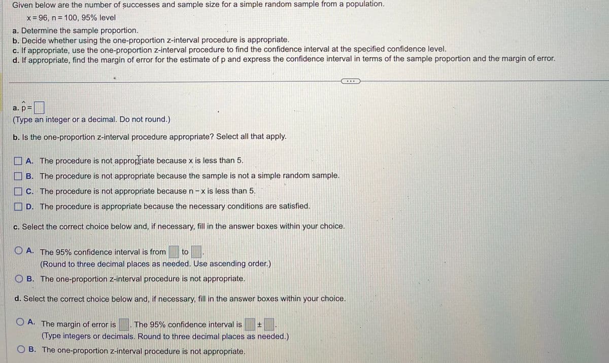 Given below are the number of successes and sample size for a simple random sample from a population.
x = 96, n = 100, 95% level
a. Determine the sample proportion.
b. Decide whether using the one-proportion z-interval procedure is appropriate.
c. If appropriate, use the one-proportion z-interval procedure to find the confidence interval at the specified confidence level.
d. If appropriate, find the margin of error for the estimate of p and express the confidence interval in terms of the sample proportion and the margin of error.
a. p=
(Type an integer or a decimal. Do not round.)
b. Is the one-proportion z-interval procedure appropriate? Select all that apply.
A. The procedure is not appropriate because x is less than 5.
B. The procedure is not appropriate because the sample is not a simple random sample.
C. The procedure is not appropriate because n-x is less than 5.
D. The procedure is appropriate because the necessary conditions are satisfied.
c. Select the correct choice below and, if necessary, fill in the answer boxes within your choice.
O A. The 95% confidence interval is from to
(Round to three decimal places as needed. Use ascending order.)
OB. The one-proportion z-interval procedure is not appropriate.
d. Select the correct choice below and, if necessary, fill in the answer boxes within your choice.
OA. The margin of error is The 95% confidence interval is. ±
(Type integers or decimals. Round to three decimal places as needed.)
OB. The one-proportion z-interval procedure is not appropriate.