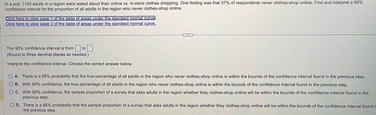 In a poll, 1100 adults in a region were asked about their online vs. in-store clothes shopping. One finding was that 37% of respondents never clothes-shop online. Find and interpret a 95%
confidence interval for the proportion of all adults in the region who never clothes-shop online.
Click here to view page 1 of the table of areas under the standard normal curve
Click here to view page 2 of the table of areas under the standard normal curve.
The 95% confidence interval is from to
(Round to three decimal places as needed.)
Interpret the confidence interval. Choose the correct answer below.
O A. There is a 95% probability that the true percentage of all adults in the region who never clothes-shop online is within the bounds of the confidence interval found in the previous step.
O B. With 95% confidence, the true percentage of all adults in the region who never clothes-shop online is within the bounds of the confidence interval found in the previous step.
O C.
With 95% confidence, the sample proportion of a survey that asks adults in the region whether they clothes-shop online will be within the bounds of the confidence interval found in the
previous step.
D.
There is a 95% probability that the sample proportion of a survey that asks adults in the region whether they clothes-shop online will be within the bounds of the confidence interval found in
the previous step.
