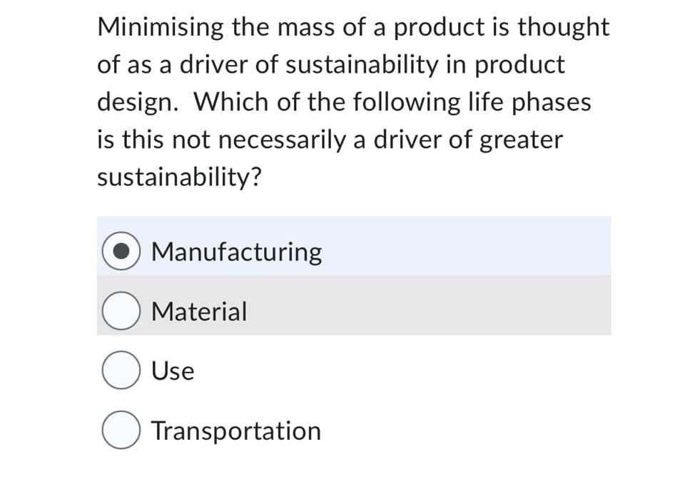 Minimising the mass of a product is thought
of as a driver of sustainability in product
design. Which of the following life phases
is this not necessarily a driver of greater
sustainability?
Manufacturing
Material
O Use
Transportation