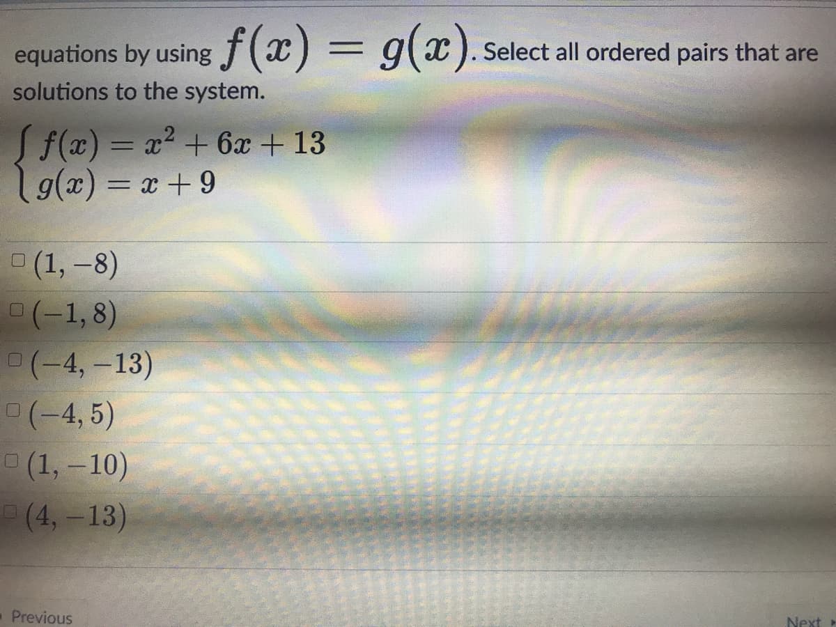 equations by using f(x) = g(x).
solutions to the system.
Select all ordered pairs that are
Sf(x) = x2 + 6x + 13
g(x) = x+ 9
о (1, -8)
(-1,8)
P(-4,-13)
(-4, 5)
о (1, -10)
(4,-13)
Previous
Next»
