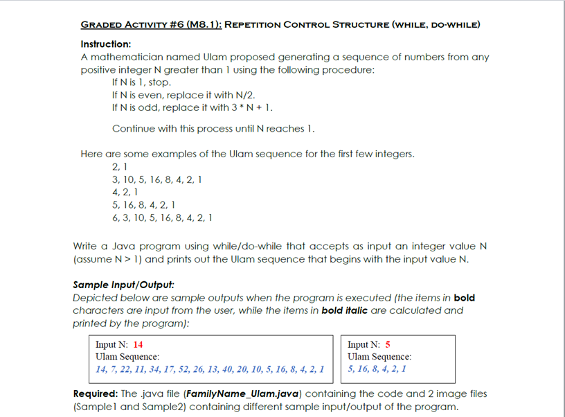 GRADED ACTIVITY #6 (M8.1): REPETITION CONTROL STRUCTURE (WHILE, DO-WHILE)
Instruction:
A mathematician named Ulam proposed generating a sequence of numbers from any
positive integer N greater than 1 using the following procedure:
If N is 1, stop.
If N is even, replace it with N/2.
If N is odd, replace it with 3 * N + 1.
Continue with this process until N reaches 1.
Here are some examples of the Ulam sequence for the first few integers.
2, 1
3, 10, 5, 16, 8, 4, 2, 1
4, 2, 1
5, 16, 8, 4, 2, 1
6, 3, 10, 5, 16, 8, 4, 2, 1
Write a Java program using while/do-while that accepts as input an integer value N
(assume N> 1) and prints out the Ulam sequence that begins with the input value N.
Sample Input/Output:
Depicted below are sample outputs when the program is executed (the items in bold
characters are input from the user, while the items in bold italic are calculated and
printed by the program):
Input N: 14
Ulam Sequence:
Input N: 5
Ulam Sequence:
5, 16, 8, 4, 2, 1
14, 7, 22, 11, 34, 17, 52, 26, 13, 40, 20, 10, 5, 16, 8, 4, 2, 1
Required: The java file (FamilyName_Ulam.java) containing the code and 2 image files
(Samplel and Sample2) containing different sample input/output of the program.
