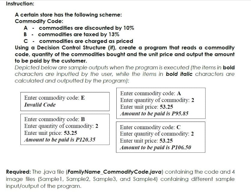 Instruction:
A certain store has the following scheme:
Commodity Code:
A - commodities are discounted by 10%
B - commodities are taxed by 13%
C - commodities are charged as priced
Using a Decision Control Structure (if), create a program that reads a commodity
code, quantity of the commodities bought and the unit price and output the amount
to be paid by the customer.
Depicted below are sample outputs when the program is executed (the items in bold
characters are inputted by the user, while the items in bold italic characters are
calculated and outputted by the program):
Enter commodity code: A
Enter quantity of commodity: 2
Enter unit price: 53.25
Amount to be paid is P95.85
Enter commodity code: E
Invalid Code
Enter commodity code: B
Enter quantity of commodity: 2
Enter unit price: 53.25
Amount to be paid is P120.35
Enter commodity code: C
Enter quantity of commodity: 2
Enter unit price: 53.25
Amount to be paid is P106.50
Required: The java file (FamilyName_CommodityCode.java) containing the code and 4
image files (Sample1, Sample2, Sample3, and Sample4) containing different sample
input/output of the program.
