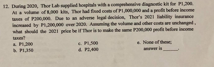 12. During 2020, Thor Lab supplied hospitals with a comprehensive diagnostic kit for P1,200.
At a volume of 8,000 kits, Thor had fixed costs of P1,000,000 and a profit before income
taxes of P200,000. Due to an adverse legal decision, Thor's 2021 liability insurance
increased by P1,200,000 over 2020. Assuming the volume and other costs are unchanged,
what should the 2021 price be if Thor is to make the same P200,000 profit before income
taxes?
e. None of these;
a. P1,200
b. P1,350
c. P1,500
d. P2,400
answer is
