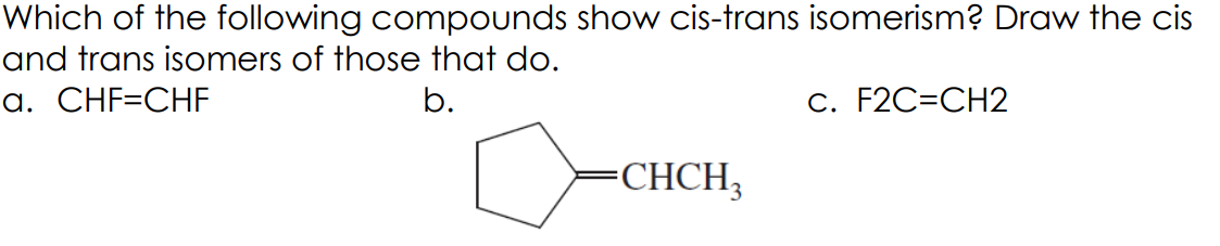 Which of the following compounds show cis-trans isomerism? Draw the cis
and trans isomers of those that do.
a. CHF=CHF
b.
C. F2C=CH2
CHCH,
