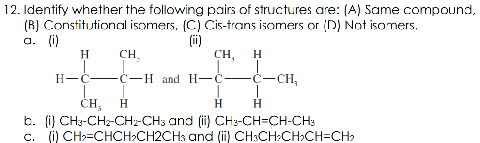 12. Identify whether the following pairs of structures are: (A) Same compound,
(B) Constitutional isomers, (C) Cis-trans isomers or (D) Not isomers.
(ii)
CH,
а. ()
H
CH3
H
Н—С-
С—Н and Н—С
-CH;
CH;
H
H
H
b. (i) CH3-CH2-CH2-CH3 and (ii) CH3-CH=CH-CH3
c. (i) CH2=CHCH2CH2CH3 and (ii) CH3CH2CH2CH=CH2
