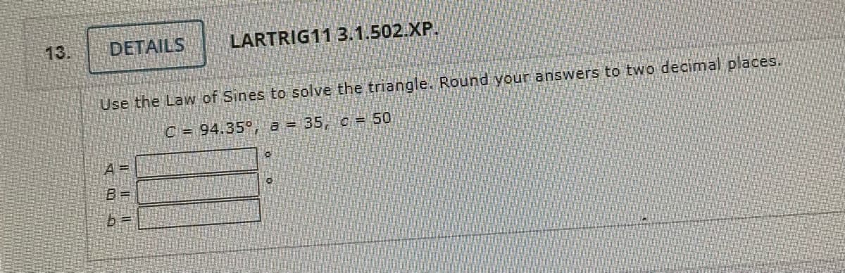 DETAILS
Use the Law of Sines to solve the triangle. Round your answers to two decimal places.
C = 94.35°, a = 35, c = 50
A =
LARTRIG11 3.1.502.XP.
b=
0
0
