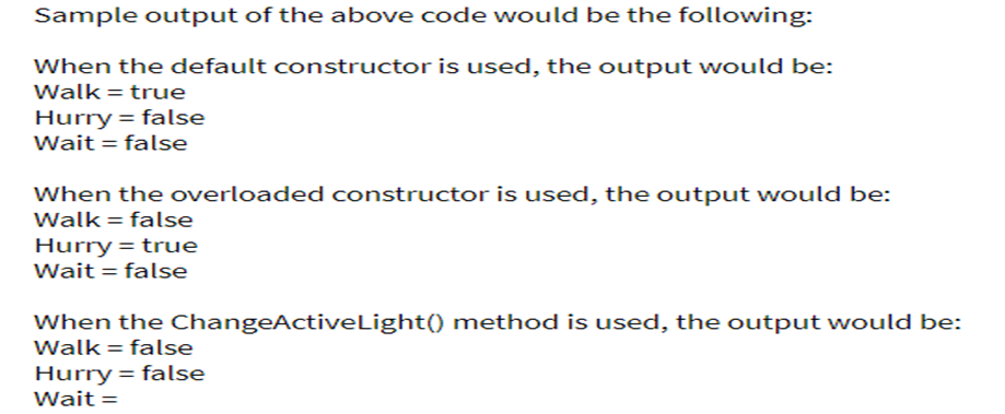 Sample output of the above code would be the following:
When the default constructor is used, the output would be:
Walk = true
Hurry = false
Wait = false
When the overloaded constructor is used, the output would be:
Walk = false
Hurry = true
Wait = false
When the ChangeActiveLight() method is used, the output would be:
Walk = false
Hurry = false
Wait =