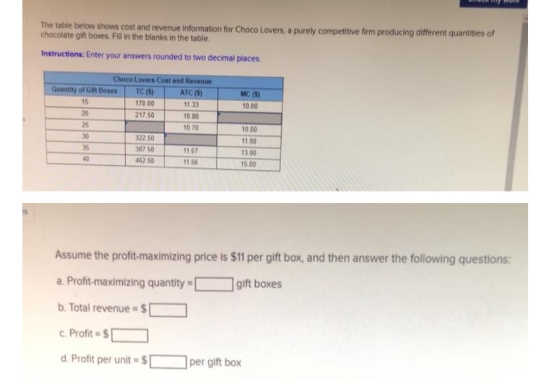 The table below shows cost and revenue information for Choco Lovers, a purely competitive firm producing different quantities of
chocolate gift boxes. Fill in the blanks in the table
Instructions: Enter your answers rounded to two decimal places.
Choco Lovers Cost and Revenue
Quantity of Gift Boxes
TC (S)
ATC (S)
MC (S)
15
170.00
11.33
10.00
20
217 50
10 88
25
10.70
10.00
30
322 50
11.00
35
387 50
11 07
13.00
40
462 50
11.56
15.00
Assume the profit-maximizing price is $11 per gift box, and then answer the following questions:
a. Profit-maximizing quantity =
|gift boxes
b. Total revenue $
c. Profit $
d. Profit per unit = $
per gift box
