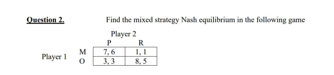 Question 2.
Find the mixed strategy Nash equilibrium in the following game
Player 2
R
7, 6
3, 3
M
1, 1
Player 1
8, 5
