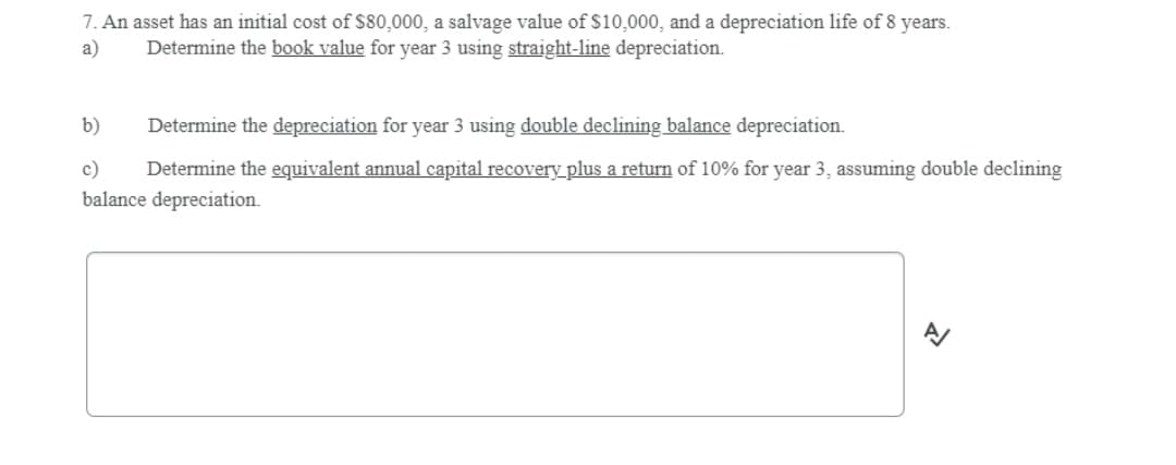 7. An asset has an initial cost of $80,000, a salvage value of $10,000, and a depreciation life of 8 years.
a)
Determine the book value for year 3 using straight-line depreciation.
b)
Determine the depreciation for year 3 using double declining balance depreciation.
Determine the equivalent annual capital recovery_plus a return of 10% for year 3, assuming double declining
balance depreciation.
c)
