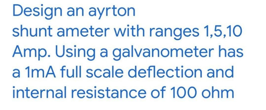 Design an ayrton
shunt ameter with ranges 1,5,10
Amp. Using a galvanometer has
a 1mA full scale deflection and
internal resistance of 100 ohm
