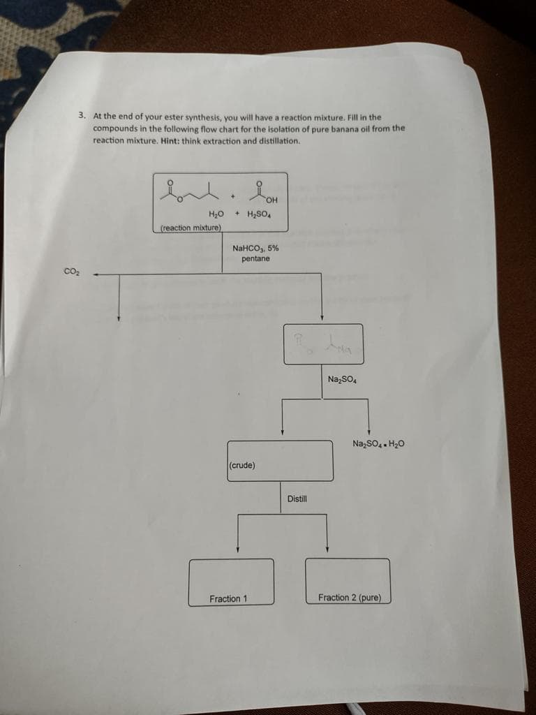 3. At the end of your ester synthesis, you will have a reaction mixture. Fill in the
compounds in the following flow chart for the isolation of pure banana oil from the
reaction mixture. Hint: think extraction and distillation.
H₂O
(reaction mixture)
+ H₂SO4
NaHCO3, 5%
pentane
(crude)
Fraction 11
Distill
Na₂SO4
Na₂SO4 H₂O
Fraction 2 (pure)