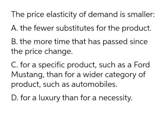 The price elasticity of demand is smaller:
A. the fewer substitutes for the product.
B. the more time that has passed since
the price change.
C. for a specific product, such as a Ford
Mustang, than for a wider category of
product, such as automobiles.
D. for a luxury than for a necessity.