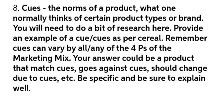 8. Cues - the norms of a product, what one
normally thinks of certain product types or brand.
You will need to do a bit of research here. Provide
an example of a cue/cues as per cereal. Remember
cues can vary by all/any of the 4 Ps of the
Marketing Mix. Your answer could be a product
that match cues, goes against cues, should change
due to cues, etc. Be specific and be sure to explain
well.