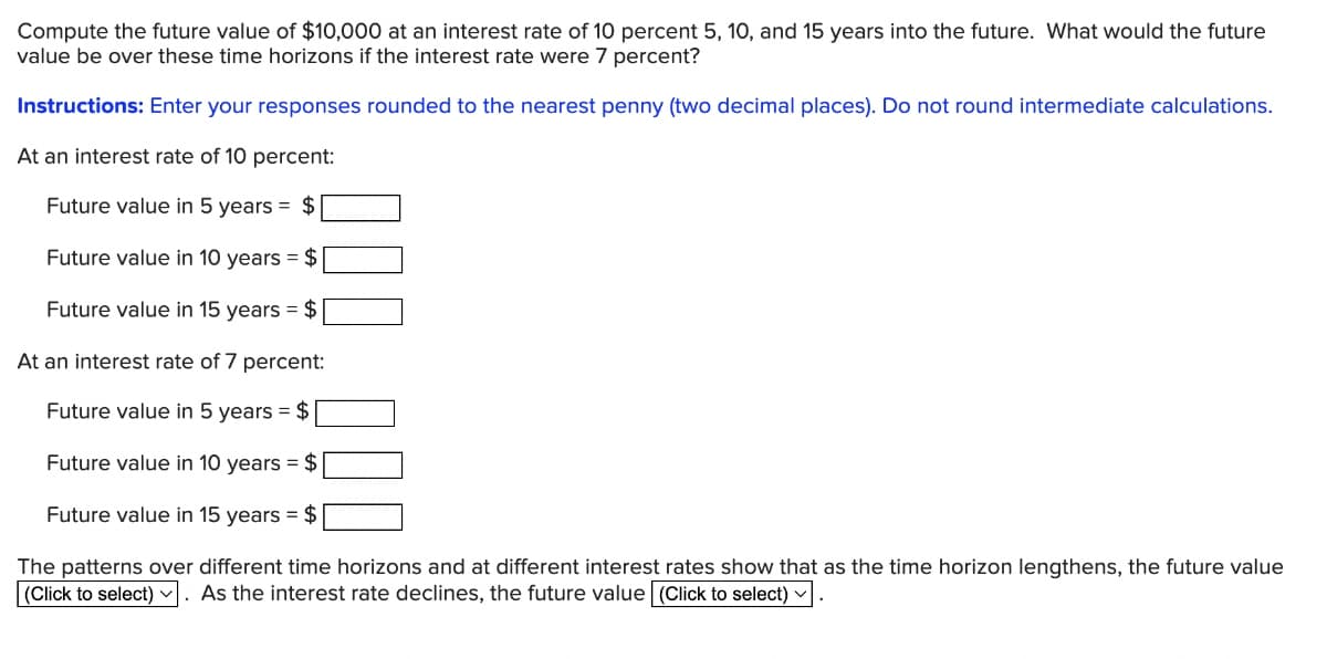 Compute the future value of $10,000 at an interest rate of 10 percent 5, 10, and 15 years into the future. What would the future
value be over these time horizons if the interest rate were 7 percent?
Instructions: Enter your responses rounded to the nearest penny (two decimal places). Do not round intermediate calculations.
At an interest rate of 10 percent:
Future value in 5 years = $
Future value in 10 years = $
Future value in 15 years = $
At an interest rate of 7 percent:
Future value in 5 years = $
Future value in 10 years = $
Future value in 15 years = $
The patterns over different time horizons and at different interest rates show that as the time horizon lengthens, the future value
(Click to select) As the interest rate declines, the future value (Click to select) ✓