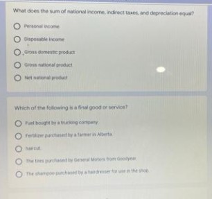 What does the sum of national income, indirect taxes, and depreciation equal?
O Personal income
Disposable income
O,Gross domestic product
Gross national product
Net national product
Which of the following is a final good or service?
O Fuel bought by a trucking company
Ofertilizer purchased by a farmer in Alberta
hantu
O The tres purchased by General Motors from Goodyear
The shampoo purchased by a
dresser for un